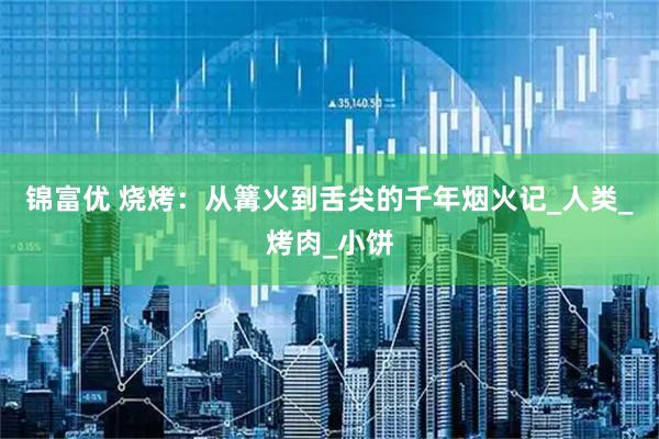 锦富优 烧烤：从篝火到舌尖的千年烟火记_人类_烤肉_小饼