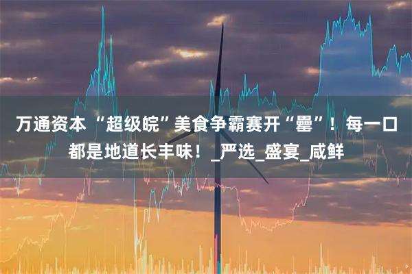 万通资本 “超级皖”美食争霸赛开“罍”！每一口都是地道长丰味！_严选_盛宴_咸鲜