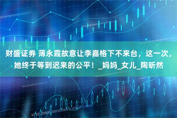 财盛证券 薄永霞故意让李嘉格下不来台,这一次,她终于等到迟来的公平!_妈妈_女儿_陶昕然