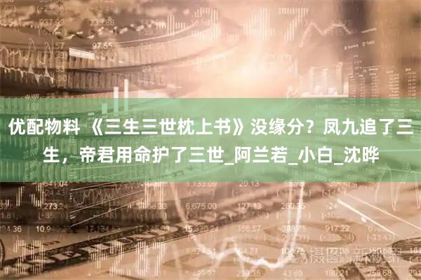 优配物料 《三生三世枕上书》没缘分？凤九追了三生，帝君用命护了三世_阿兰若_小白_沈晔