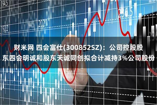 财米网 四会富仕(300852SZ)：公司控股股东四会明诚和股东天诚同创拟合计减持3%公司股份