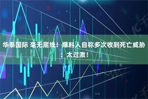 华泰国际 毫无底线！爆料人自称多次收到死亡威胁：太过激！