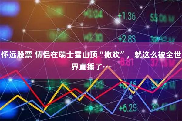 怀远股票 情侣在瑞士雪山顶“撒欢”，就这么被全世界直播了···
