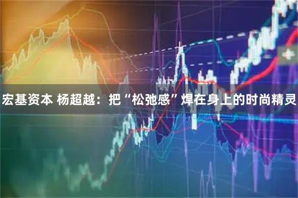 宏基资本 杨超越：把“松弛感”焊在身上的时尚精灵