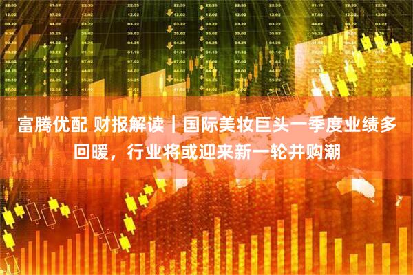 富腾优配 财报解读｜国际美妆巨头一季度业绩多回暖，行业将或迎来新一轮并购潮