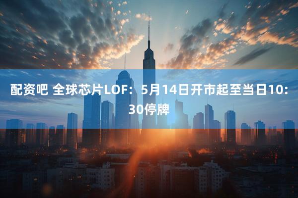 配资吧 全球芯片LOF:5月14日开市起至当日10:30停牌