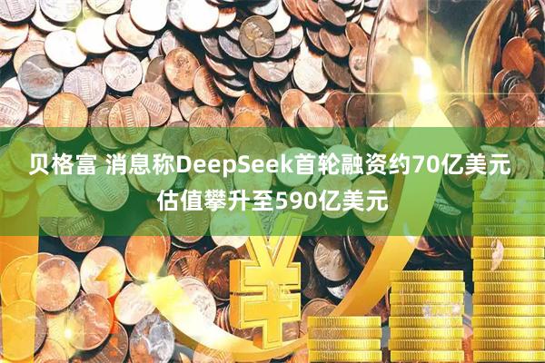 贝格富 消息称DeepSeek首轮融资约70亿美元 估值攀升至590亿美元
