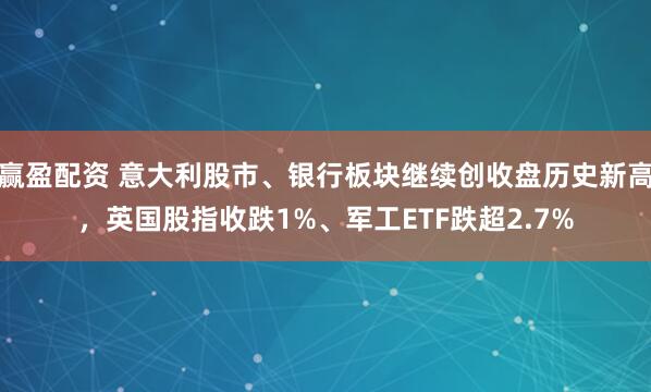 赢盈配资 意大利股市、银行板块继续创收盘历史新高，英国股指收跌1%、军工ETF跌超2.7%