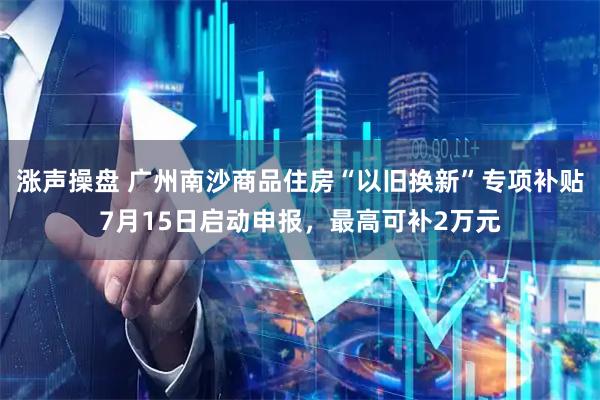 涨声操盘 广州南沙商品住房“以旧换新”专项补贴7月15日启动申报，最高可补2万元