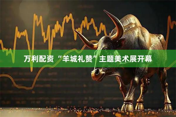 万利配资 “羊城礼赞”主题美术展开幕