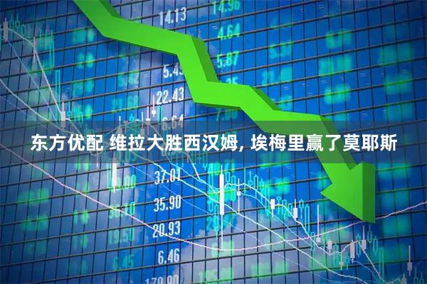 东方优配 维拉大胜西汉姆, 埃梅里赢了莫耶斯