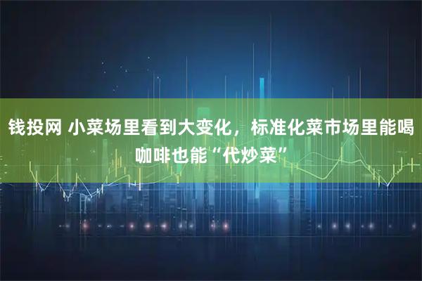 钱投网 小菜场里看到大变化，标准化菜市场里能喝咖啡也能“代炒菜”