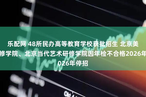乐配网 48所民办高等教育学校获批招生 北京美容研修学院、北京当代艺术研修学院因年检不合格2026年停招